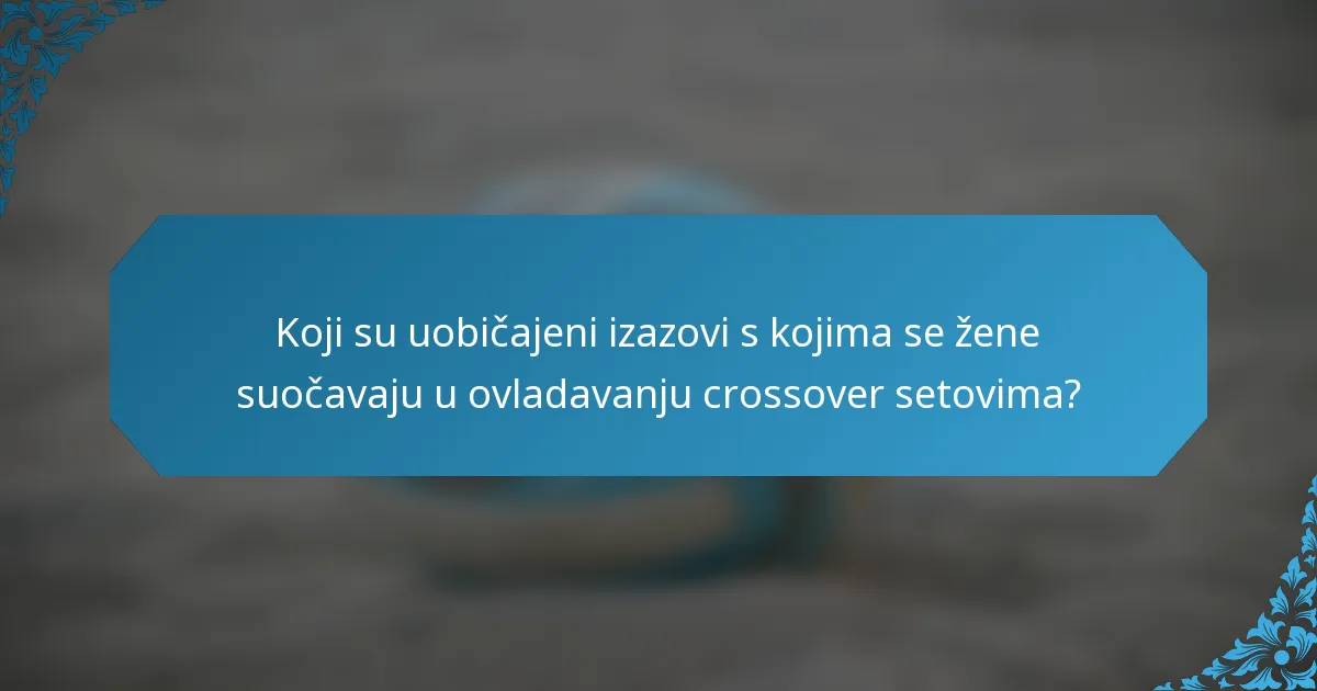 Koji su uobičajeni izazovi s kojima se žene suočavaju u ovladavanju crossover setovima?